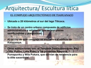 Arquitectura/ Escultura lítica 
EL COMPLEJO ARQUITECTÓNICO DE TIAHUANACO 
• Ubicado a 20 kilómetros al sur del lago Titicaca. 
• Se trata de un centro urbano compuesto de edificios 
administrativos y religiosos que rodean plazas 
semihundidas y plataformas. 
• Al centro de este complejo se encuentra el edificio de 
Kalasasaya. 
• Otras edificaciones son: el Templete Semisubterráneo, Keri 
Cala, Putuni, Laka Kollu; y las pirámides Akapana, 
Pumapunku y Wila Pukara, que servían de residencia para 
la élite sacerdotal. 
 