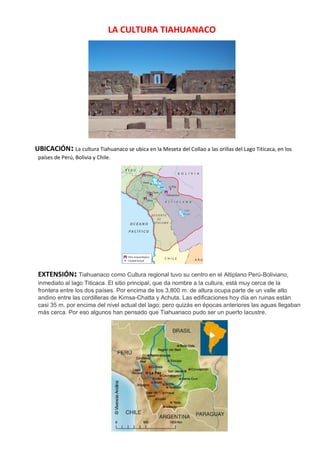 LA CULTURA TIAHUANACO
UBICACIÓN: La cultura Tiahuanaco se ubica en la Meseta del Collao a las orillas del Lago Titicaca, en los
países de Perú, Bolivia y Chile.
EXTENSIÓN: Tiahuanaco como Cultura regional tuvo su centro en el Altiplano Perú-Boliviano,
inmediato al lago Titicaca. El sitio principal, que da nombre a la cultura, está muy cerca de la
frontera entre los dos países. Por encima de los 3,800 m. de altura ocupa parte de un valle alto
andino entre las cordilleras de Kimsa-Chatta y Achuta. Las edificaciones hoy día en ruinas están
casi 35 m. por encima del nivel actual del lago; pero quizás en épocas anteriores las aguas llegaban
más cerca. Por eso algunos han pensado que Tiahuanaco pudo ser un puerto lacustre.
 