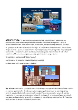 ARQUITECTURA: En la arquitectura realizaron técnicas cuidadosamente planificadas, sus
construcciones por el material empleado piedras denotan aplicaciones de ingeniería y técnicas
artesanales no utilizadas ni desarrolladas por otras culturas, denotando una planificación cuidadosa.
Un ejemplo claro de estas características fue el que los constructores emplearon en sus construcciones
clavijas de metal o grupos, un procedimiento ingenioso para asegurar que los grandes bloques de piedra
se ensamblen perfectamente. Entre los más importantes conjuntos monumentales de esta cultura
encontramos Monumentos ciclópeos grandes proporciones entre los que figuran
-El PALACIO DE KALASASAYA (PIEDRA PARADA)
-LA FORTALEZA DE AKAPANA, CON SU FORMA DE PIRAMIDE
-PUMAPUNKU, CON PLATAFORMAS Y PIRAMIDES
RELIGION: En la cultura Tiahuanaco existía la creencia que el dios Viracocha los había creado a partir
de una roca. Igualmente les dio vida a unos gigantes para ayudarlos a mover las grandes piedras y
construís la ciudad. De todos los aspectos de la sociedad Tiahuanaco, la religión fue uno de los más
importantes ya que un personaje divido se repite en la piedra y en la cerámica, es la figura central de la
puerta del Sol. Su vinculación con chavín es innegable. De hecho, hay tres motivos dl arte de Pucara que
luego se repetirán tanto en Tiahuanaco como en Huari
 