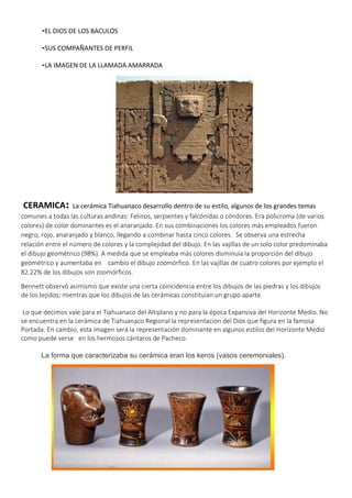 -EL DIOS DE LOS BACULOS
-SUS COMPAÑANTES DE PERFIL
-LA IMAGEN DE LA LLAMADA AMARRADA
CERAMICA: La cerámica Tiahuanaco desarrollo dentro de su estilo, algunos de los grandes temas
comunes a todas las culturas andinas: Felinos, serpientes y falcónidas o cóndores. Era policroma (de varios
colores) de color dominantes es el anaranjado. En sus combinaciones los colores más empleados fueron
negro, rojo, anaranjado y blanco, llegando a combinar hasta cinco colores. Se observa una estrecha
relación entre el número de colores y la complejidad del dibujo. En las vajillas de un solo color predominaba
el dibujo geométrico (98%). A medida que se empleaba más colores disminuía la proporción del dibujo
geométrico y aumentaba en cambio el dibujo zoomórfico. En las vajillas de cuatro colores por ejemplo el
82.22% de los dibujos son zoomórficos.
Bennett observó asimismo que existe una cierta coincidencia entre los dibujos de las piedras y los dibujos
de los tejidos; mientras que los dibujos de las cerámicas constituían un grupo aparte.
Lo que decimos vale para el Tiahuanaco del Altiplano y no para la época Expansiva del Horizonte Medio. No
se encuentra en la cerámica de Tiahuanaco Regional la representación del Dios que figura en la famosa
Portada. En cambio, esta imagen será la representación dominante en algunos estilos del Horizonte Medio
como puede verse en los hermosos cántaros de Pacheco.
La forma que caracterizaba su cerámica eran los keros (vasos ceremoniales).
 