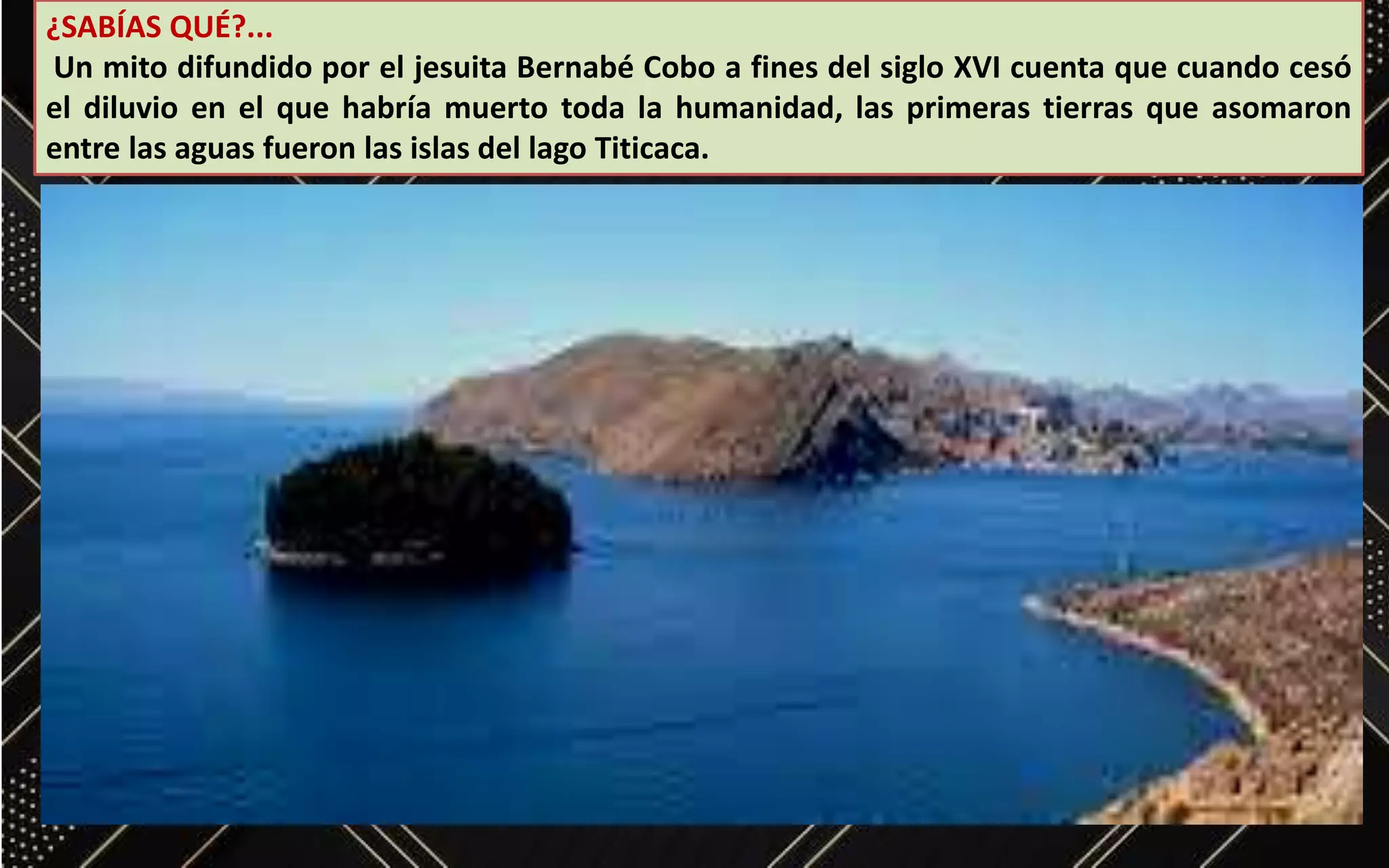 ¿SABÍAS QUÉ?...
Un mito difundido por el jesuita Bernabé Cobo a fines del siglo XVI cuenta que cuando cesó
el diluvio en el que habría muerto toda la humanidad, las primeras tierras que asomaron
entre las aguas fueron las islas del lago Titicaca.
 