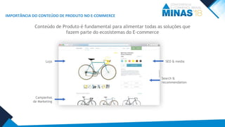IMPORTÂNCIA DO CONTEÚDO DE PRODUTO NO E-COMMERCE
Conteúdo de Produto é fundamental para alimentar todas as soluções que
fazem parte do ecosistemas do E-commerce
Loja
Campanhas
de Marketing
Search &
recommendation
SEO & media
 