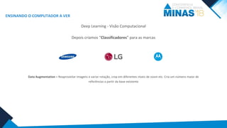 ENSINANDO O COMPUTADOR A VER
Deep Learning - Visão Computacional
Depois criamos “Classificadores” para as marcas
Data Augmentation = Reaproveitar imagens e variar rotação, crop em diferentes níveis de zoom etc. Cria um número maior de
referências a partir da base existente
 
