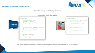 ENSINANDO O COMPUTADOR A VER
Deep Learning - Visão Computacional
Obtivemos bons resultados
Mas ainda faltava acuracidade pra diferenciar um Smartphone Samsung J7 de um Samsung A7, por exemplo.
"Classifiers": [
{
“product_type": "TV",
"score": 0.9864367,
"topicality": 0.8875648
},
{
“product_type": “Computer Monitor”,
"score": 0.8989263,
"topicality": 0.8989263
},
{
"brand": “Samsung",
"score": 0.8760832,
"topicality": 0.8760832
},
"Classifiers": [
{
“product_type": "Smartphone",
"score": 0.9932123,
"topicality": 0.8763548
},
{
"brand": “Motorola",
"score": 0.7446758,
"topicality": 0.8894637
},
 
