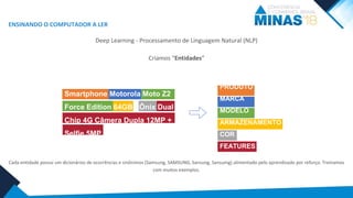 Smartphone Motorola Moto Z2
Force Edition 64GB - Ônix Dual
Chip 4G Câmera Dupla 12MP +
Selfie 5MP
Smartphone Motorola Moto Z2
Force Edition 64GB - Ônix Dual
Chip 4G Câmera Dupla 12MP +
Selfie 5MP
ENSINANDO O COMPUTADOR A LER
Deep Learning - Processamento de Linguagem Natural (NLP)
Criamos “Entidades”
Cada entidade possui um dicionários de ocorrências e sinônimos (Samsung, SAMSUNG, Sansung, Sansumg) alimentado pelo aprendizado por reforço. Treinamos
com muitos exemplos.
PRODUTO
MARCA
MODELO
ARMAZENAMENTO
COR
FEATURES
 