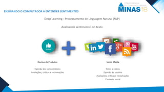 ENSINANDO O COMPUTADOR A ENTENDER SENTIMENTOS
Analisando sentimentos no texto
Deep Learning - Processamento de Linguagem Natural (NLP)
+ Social Media
Fotos e vídeos
Opinião do usuário
Avaliações, críticas e reclamações
Contexto social
Review de Produtos
Opinião dos consumidores
Avaliações, críticas e reclamações
 