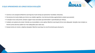 O QUE APRENDEMOS AO LONGO DESSA EVOLUÇÃO
• Construir uma solução de Machine Learning leva muito tempo pra apresentar resultados relevantes;
• Vai precisar de muitos dados pra treinar seu modelo cognitivo. Use técnicas de data-augmentation sempre que possível;
• A solução nunca está pronta. Sempre surgem novas excessões que demandam o aprendizado por reforço;
• Cuidado com palavras da moda. Entenda sua necessidade e como aplicar Machine Learning da forma mais adequada. Soluções mais simples ou
mesmo outras técnicas podem ser mais adequados para cada caso;
• Sempre tenha em mente o objetivo desejado. Machine Learning é só uma ferramenta para alcança-lo.
 