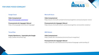 POR ONDE POSSO COMEÇAR?
Google Cloud
Visão Computacional
https://cloud.google.com/vision/
Processamento de Linguagem Natural
https://cloud.google.com/natural-language/
Microsoft Azure
Visão Computacional
https://azure.microsoft.com/pt-br/services/cognitive-services/computer-vision/
Processamento de Linguagem Natural
https://azure.microsoft.com/en-us/services/cognitive-services/text-analytics/
TensorFlow
Projeto OpenSource - Suportado pelo Google
https://www.tensorflow.org/
IBM Watson
Visão Computacional
https://www.ibm.com/watson/services/visual-recognition/
Processamento de Linguagem Natural
https://www.ibm.com/watson/services/natural-language-understanding-3/
 