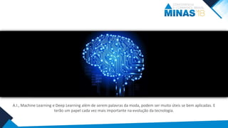 A.I., Machine Learning e Deep Learning além de serem palavras da moda, podem ser muito úteis se bem aplicadas. E
terão um papel cada vez mais importante na evolução da tecnologia.
 