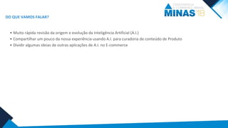 • Muito rápida revisão da origem e evolução da Inteligência Artificial (A.I.)
• Compartilhar um pouco da nossa experiência usando A.I. para curadoria de conteúdo de Produto
• Dividir algumas ideias de outras aplicações de A.I. no E-commerce
DO QUE VAMOS FALAR?
 