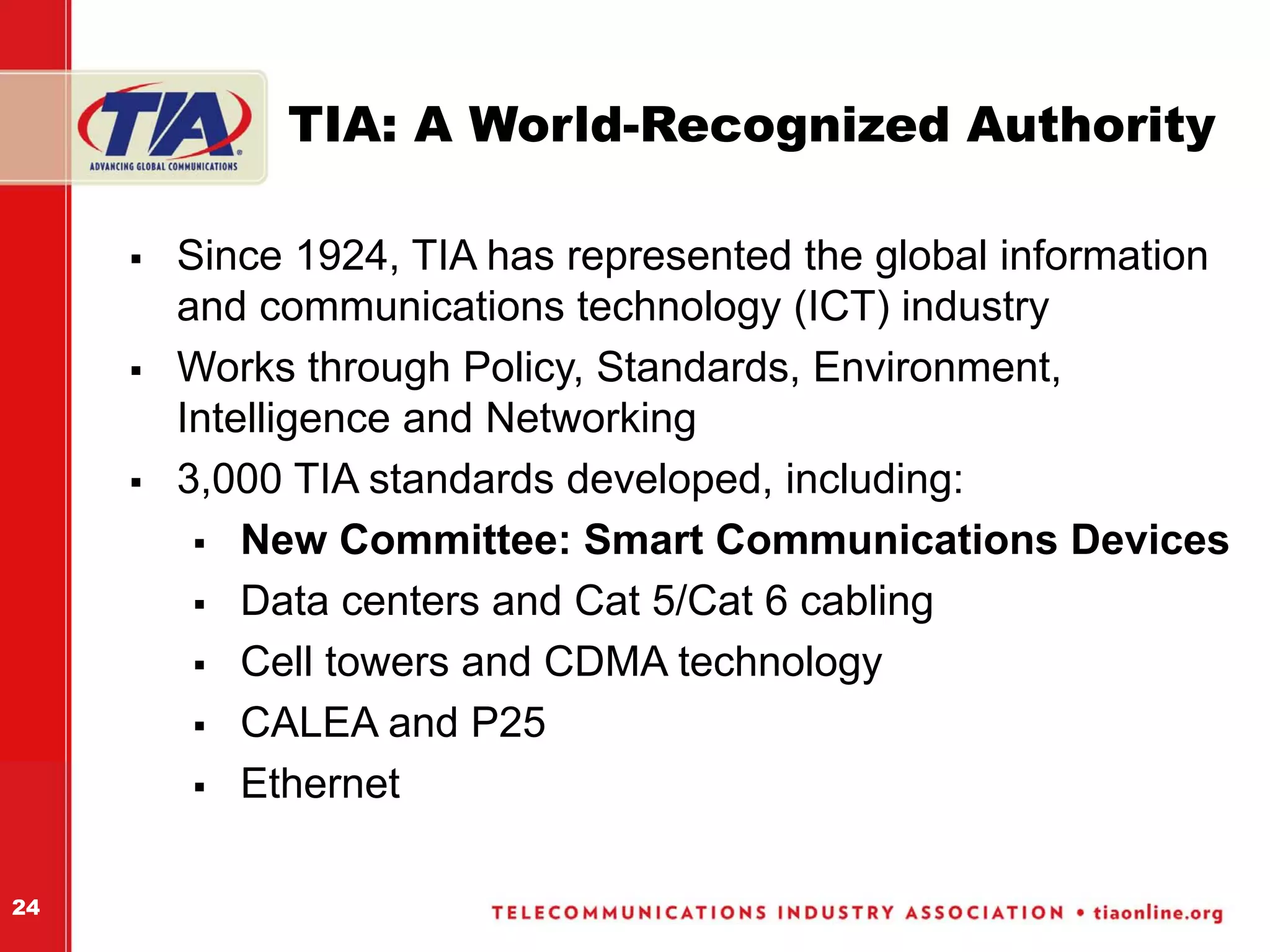 TIA: A World-Recognized Authority

     Since 1924, TIA has represented the global information
     and communications technology (ICT) industry
     Works through Policy, Standards, Environment,
     Intelligence and Networking
     3,000 TIA standards developed, including:
         New Committee: Smart Communications Devices
         Data centers and Cat 5/Cat 6 cabling
         Cell towers and CDMA technology
         CALEA and P25
         Ethernet

24
 