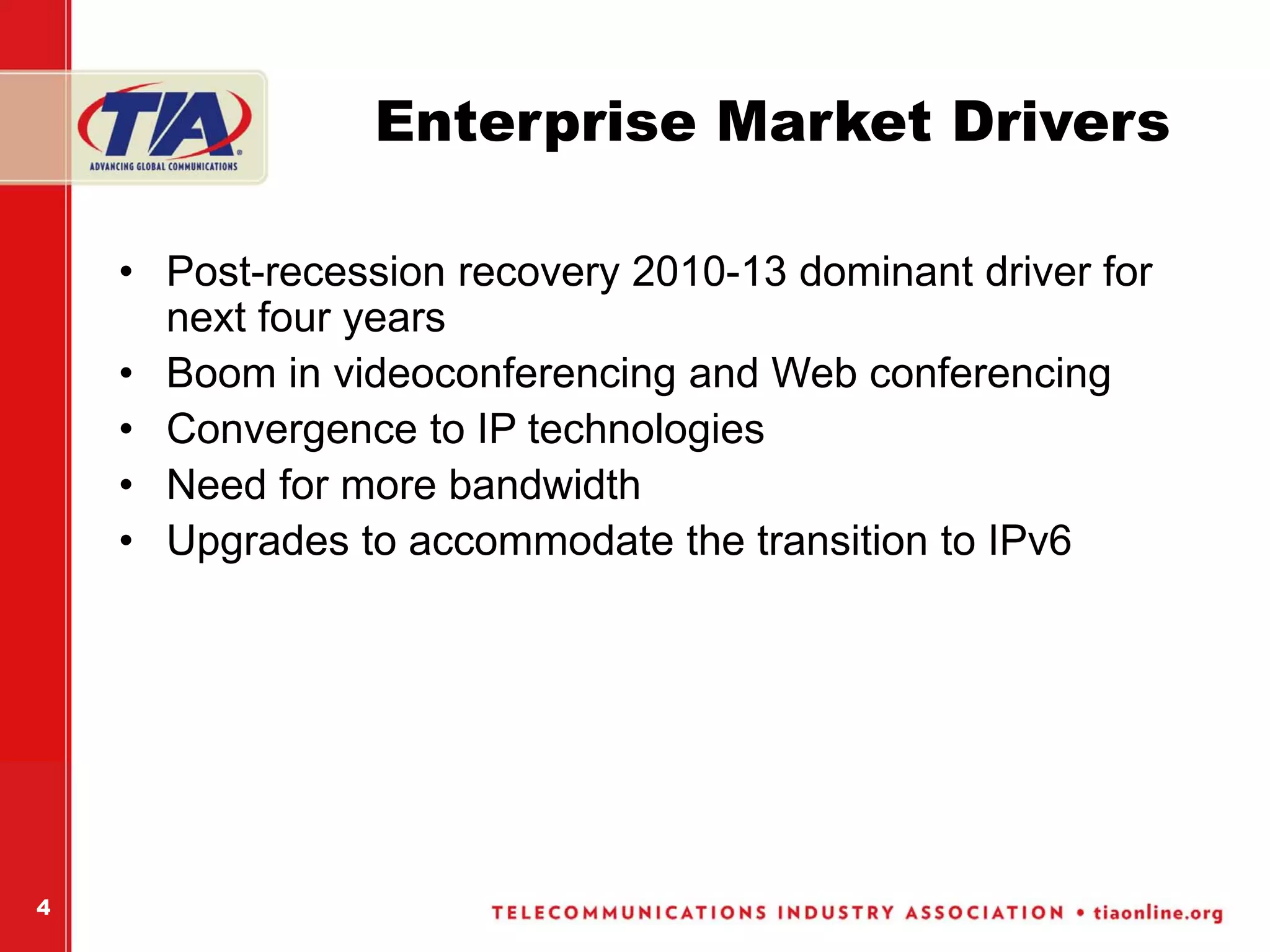 Enterprise Market Drivers

    • Post-recession recovery 2010-13 dominant driver for
      next four years
    • Boom in videoconferencing and Web conferencing
    • Convergence to IP technologies
    • Need for more bandwidth
    • Upgrades to accommodate the transition to IPv6




4
 