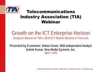 Telecommunications
       Industry Association (TIA)
                Webinar

 Growth on the ICT Enterprise Horizon
  Analysis Based on TIA’s 2010 ICT Market Review & Forecast

Presented by Economist Arthur Gruen, With Independent Analyst
            Ashok Kumar, New Media Systems, Inc.
                         April 1, 2010
 