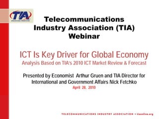 Telecommunications
     Industry Association (TIA)
              Webinar

ICT Is Key Driver for Global Economy
Analysis Based on TIA’s 2010 ICT Market Review & Forecast

Presented by Economist Arthur Gruen and TIA Director for
    International and Government Affairs Nick Fetchko
                       April 28, 2010
 