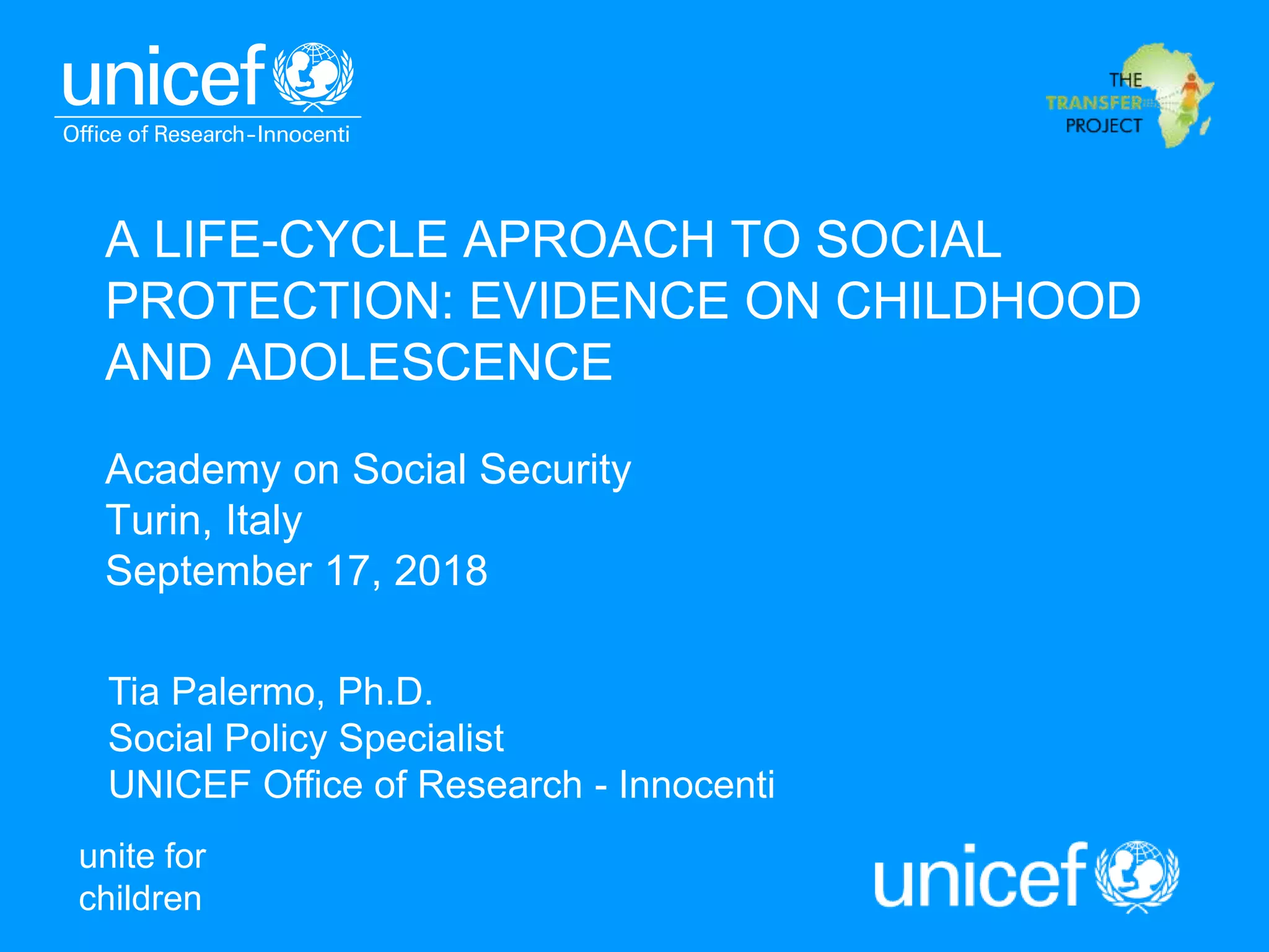 unite for
children
A LIFE-CYCLE APROACH TO SOCIAL
PROTECTION: EVIDENCE ON CHILDHOOD
AND ADOLESCENCE
Academy on Social Security
Turin, Italy
September 17, 2018
Tia Palermo, Ph.D.
Social Policy Specialist
UNICEF Office of Research - Innocenti
 