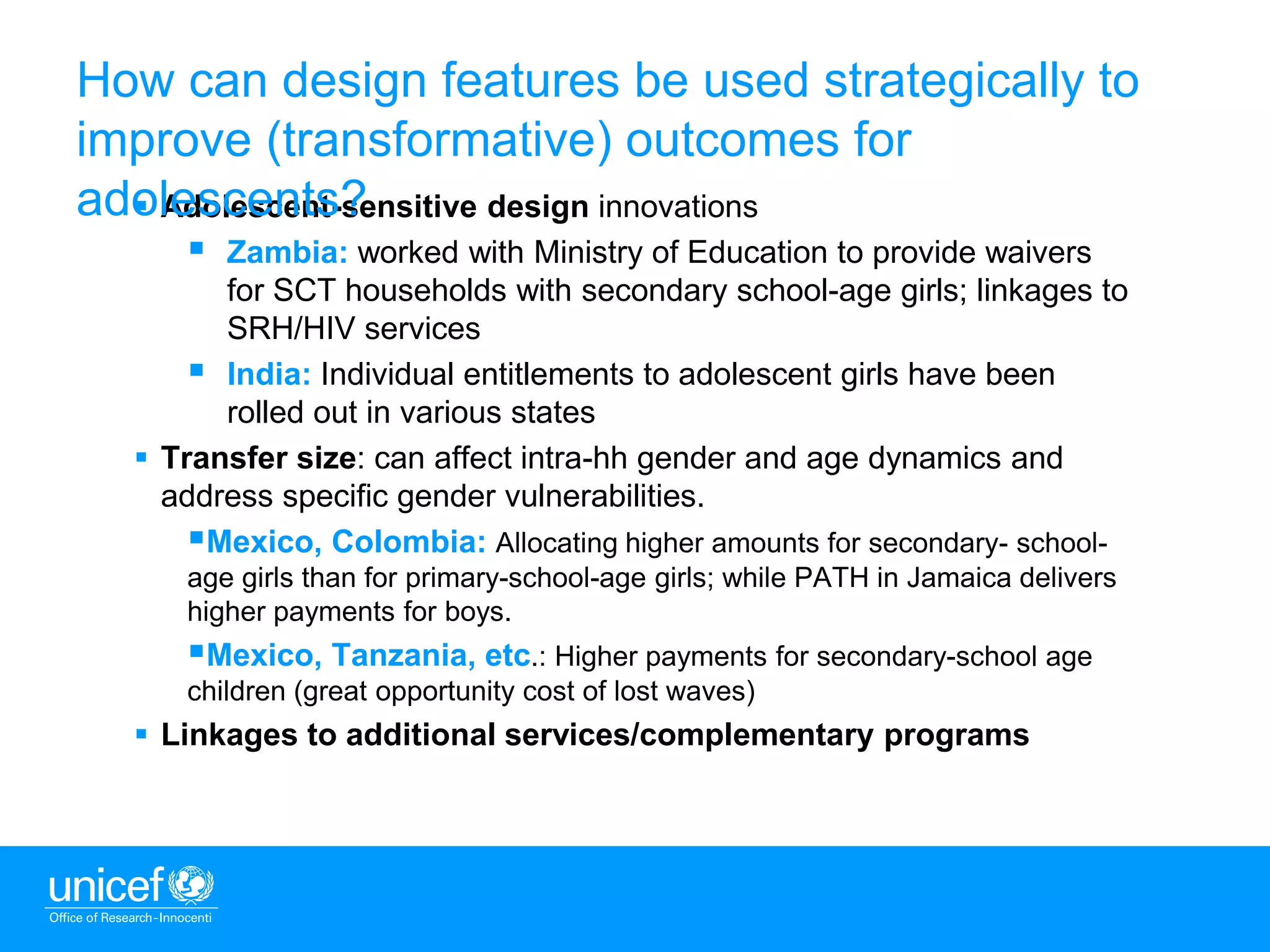 10
 Adolescent-sensitive design innovations
 Zambia: worked with Ministry of Education to provide waivers
for SCT households with secondary school-age girls; linkages to
SRH/HIV services
 India: Individual entitlements to adolescent girls have been
rolled out in various states
 Transfer size: can affect intra-hh gender and age dynamics and
address specific gender vulnerabilities.
Mexico, Colombia: Allocating higher amounts for secondary- school-
age girls than for primary-school-age girls; while PATH in Jamaica delivers
higher payments for boys.
Mexico, Tanzania, etc.: Higher payments for secondary-school age
children (great opportunity cost of lost waves)
 Linkages to additional services/complementary programs
How can design features be used strategically to
improve (transformative) outcomes for
adolescents?
 