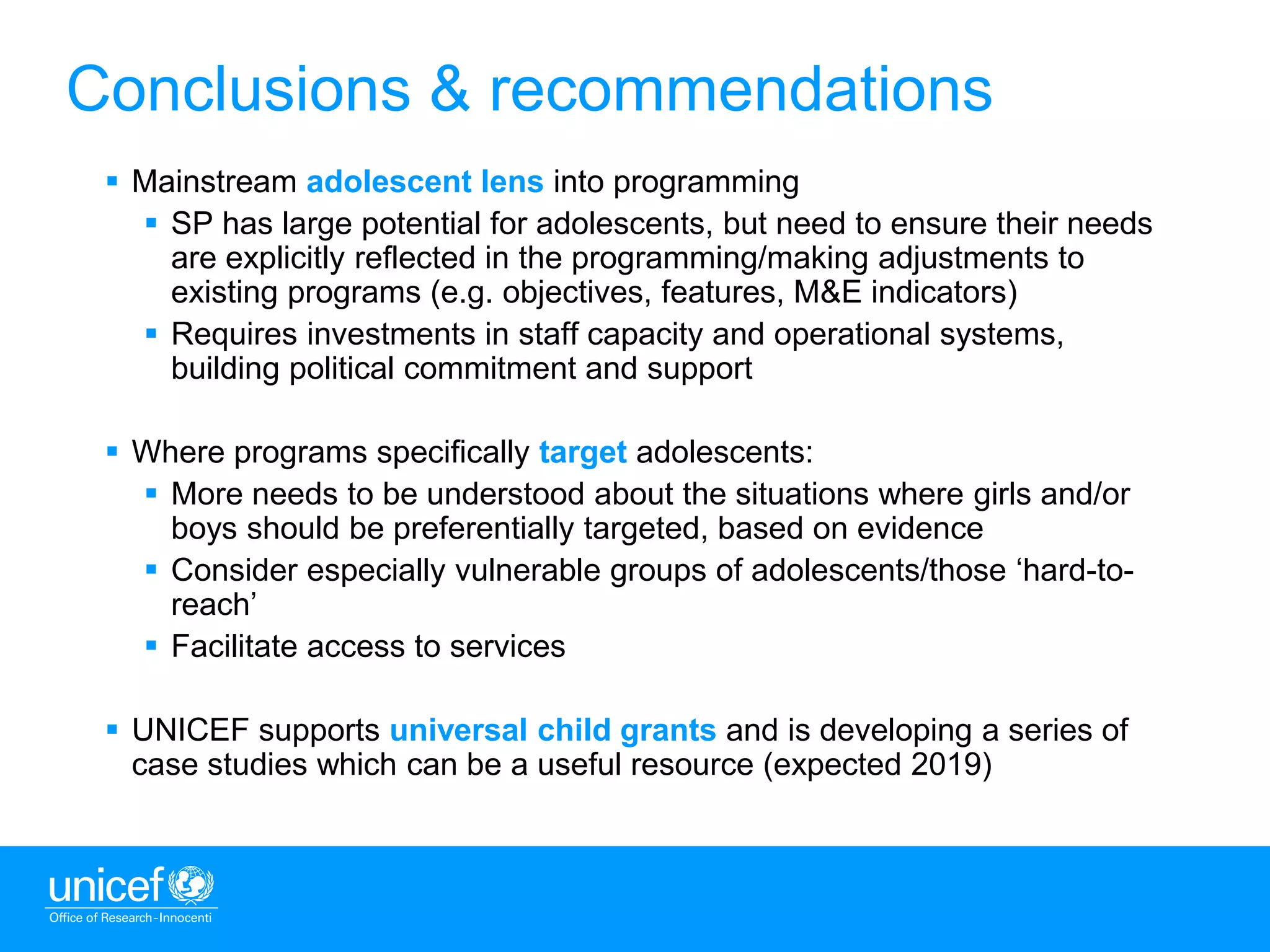 12
 Mainstream adolescent lens into programming
 SP has large potential for adolescents, but need to ensure their needs
are explicitly reflected in the programming/making adjustments to
existing programs (e.g. objectives, features, M&E indicators)
 Requires investments in staff capacity and operational systems,
building political commitment and support
 Where programs specifically target adolescents:
 More needs to be understood about the situations where girls and/or
boys should be preferentially targeted, based on evidence
 Consider especially vulnerable groups of adolescents/those ‘hard-to-
reach’
 Facilitate access to services
 UNICEF supports universal child grants and is developing a series of
case studies which can be a useful resource (expected 2019)
Conclusions & recommendations
 