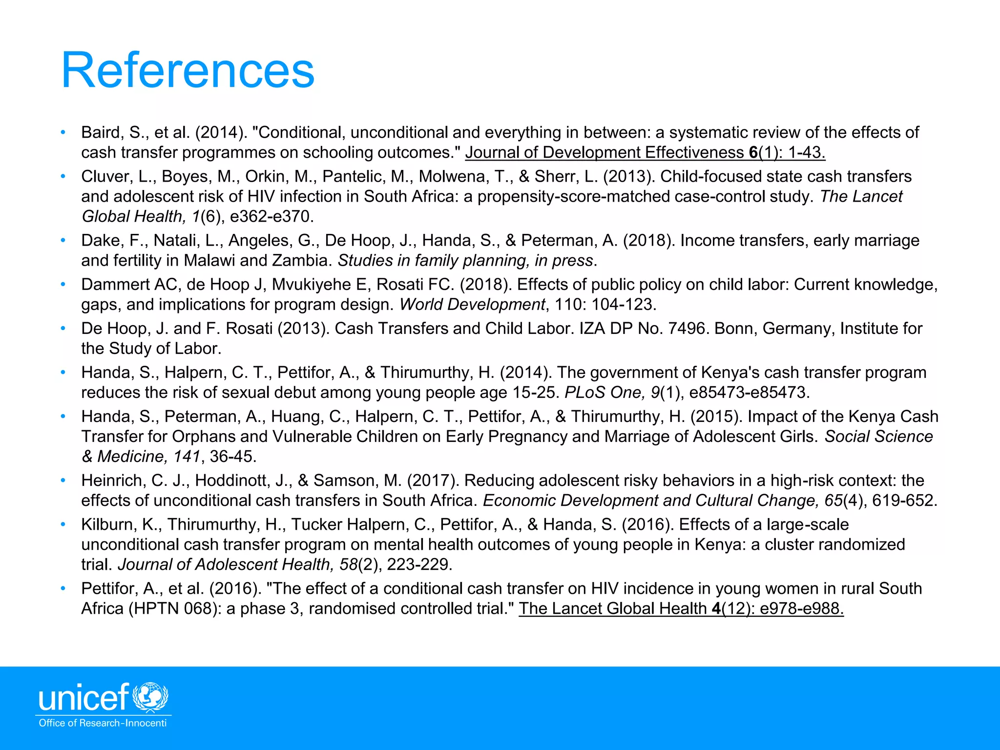13
References
• Baird, S., et al. (2014). "Conditional, unconditional and everything in between: a systematic review of the effects of
cash transfer programmes on schooling outcomes." Journal of Development Effectiveness 6(1): 1-43.
• Cluver, L., Boyes, M., Orkin, M., Pantelic, M., Molwena, T., & Sherr, L. (2013). Child-focused state cash transfers
and adolescent risk of HIV infection in South Africa: a propensity-score-matched case-control study. The Lancet
Global Health, 1(6), e362-e370.
• Dake, F., Natali, L., Angeles, G., De Hoop, J., Handa, S., & Peterman, A. (2018). Income transfers, early marriage
and fertility in Malawi and Zambia. Studies in family planning, in press.
• Dammert AC, de Hoop J, Mvukiyehe E, Rosati FC. (2018). Effects of public policy on child labor: Current knowledge,
gaps, and implications for program design. World Development, 110: 104-123.
• De Hoop, J. and F. Rosati (2013). Cash Transfers and Child Labor. IZA DP No. 7496. Bonn, Germany, Institute for
the Study of Labor.
• Handa, S., Halpern, C. T., Pettifor, A., & Thirumurthy, H. (2014). The government of Kenya's cash transfer program
reduces the risk of sexual debut among young people age 15-25. PLoS One, 9(1), e85473-e85473.
• Handa, S., Peterman, A., Huang, C., Halpern, C. T., Pettifor, A., & Thirumurthy, H. (2015). Impact of the Kenya Cash
Transfer for Orphans and Vulnerable Children on Early Pregnancy and Marriage of Adolescent Girls. Social Science
& Medicine, 141, 36-45.
• Heinrich, C. J., Hoddinott, J., & Samson, M. (2017). Reducing adolescent risky behaviors in a high-risk context: the
effects of unconditional cash transfers in South Africa. Economic Development and Cultural Change, 65(4), 619-652.
• Kilburn, K., Thirumurthy, H., Tucker Halpern, C., Pettifor, A., & Handa, S. (2016). Effects of a large-scale
unconditional cash transfer program on mental health outcomes of young people in Kenya: a cluster randomized
trial. Journal of Adolescent Health, 58(2), 223-229.
• Pettifor, A., et al. (2016). "The effect of a conditional cash transfer on HIV incidence in young women in rural South
Africa (HPTN 068): a phase 3, randomised controlled trial." The Lancet Global Health 4(12): e978-e988.
 