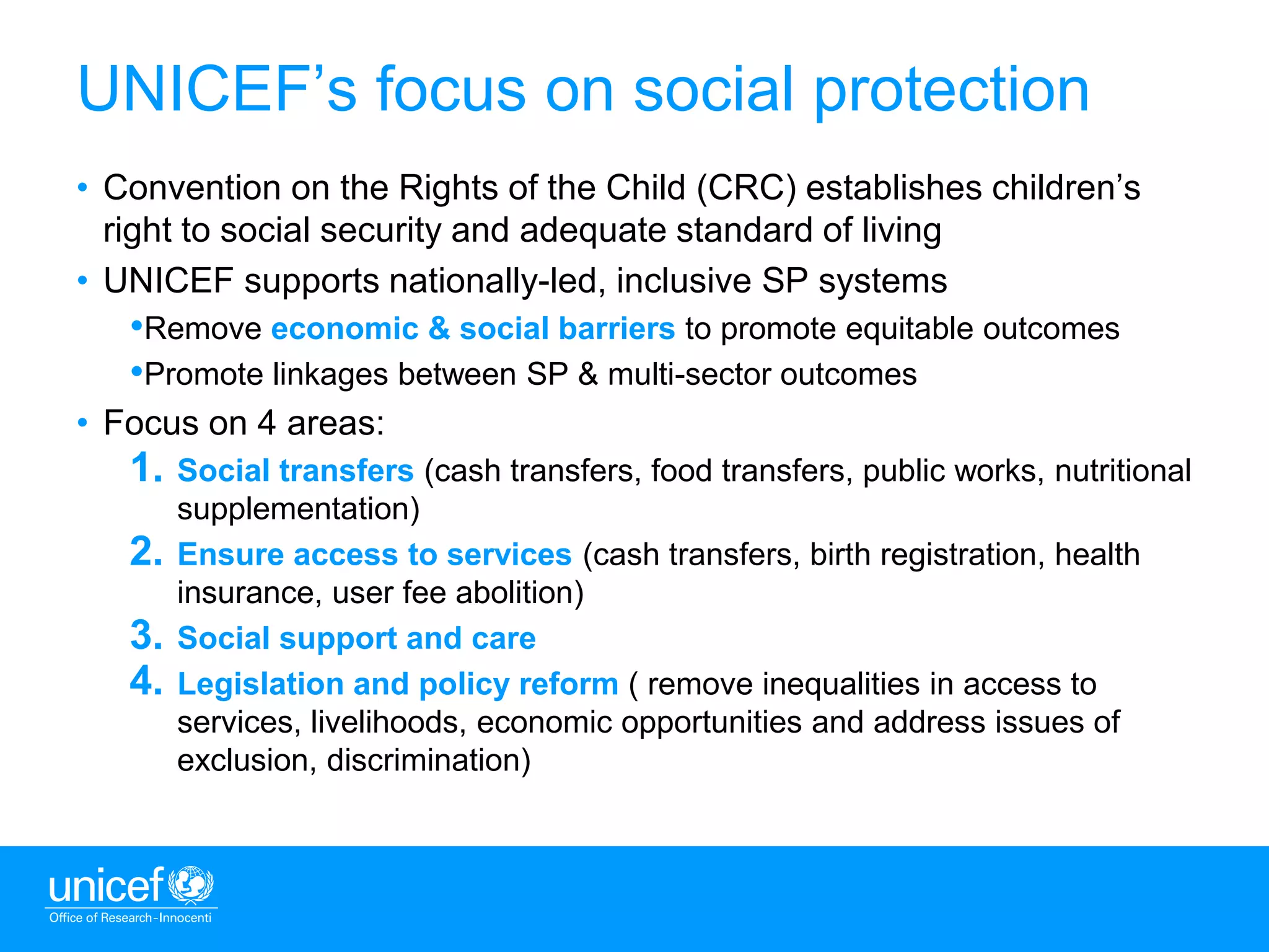 2
UNICEF’s focus on social protection
• Convention on the Rights of the Child (CRC) establishes children’s
right to social security and adequate standard of living
• UNICEF supports nationally-led, inclusive SP systems
•Remove economic & social barriers to promote equitable outcomes
•Promote linkages between SP & multi-sector outcomes
• Focus on 4 areas:
1. Social transfers (cash transfers, food transfers, public works, nutritional
supplementation)
2. Ensure access to services (cash transfers, birth registration, health
insurance, user fee abolition)
3. Social support and care
4. Legislation and policy reform ( remove inequalities in access to
services, livelihoods, economic opportunities and address issues of
exclusion, discrimination)
 