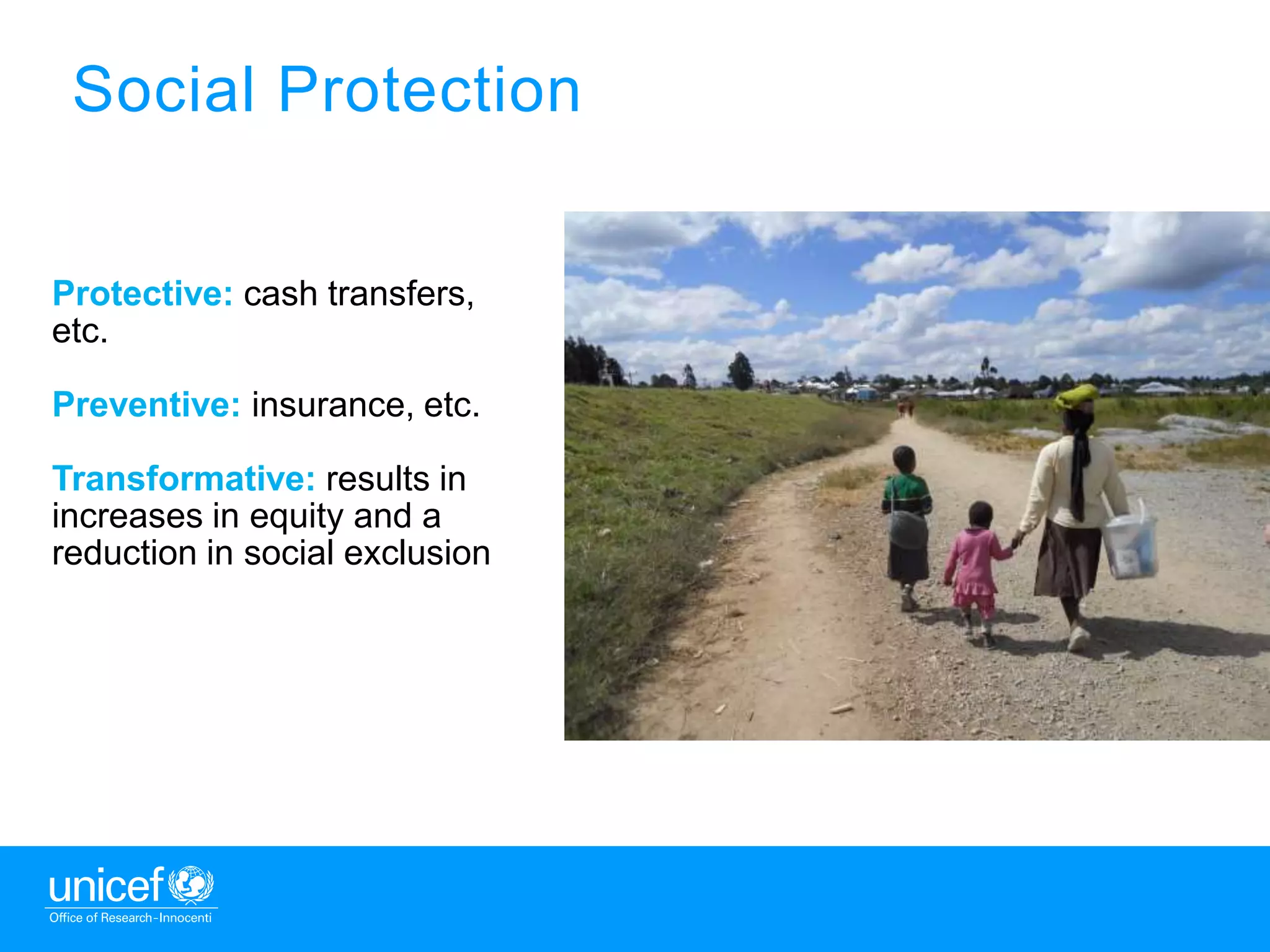 3
Social Protection
Protective: cash transfers,
etc.
Preventive: insurance, etc.
Transformative: results in
increases in equity and a
reduction in social exclusion
 