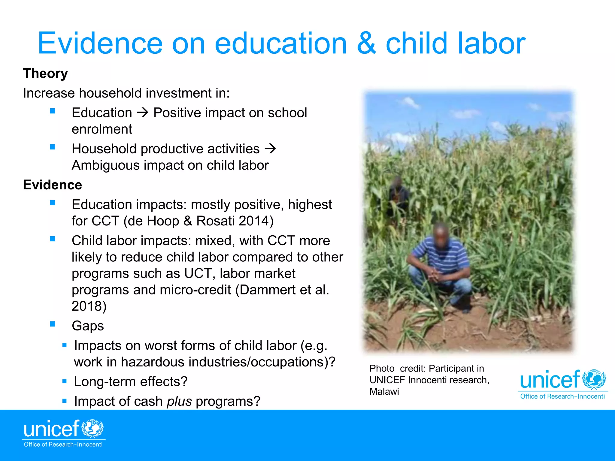5
Theory
Increase household investment in:
 Education  Positive impact on school
enrolment
 Household productive activities 
Ambiguous impact on child labor
Evidence
 Education impacts: mostly positive, highest
for CCT (de Hoop & Rosati 2014)
 Child labor impacts: mixed, with CCT more
likely to reduce child labor compared to other
programs such as UCT, labor market
programs and micro-credit (Dammert et al.
2018)
 Gaps
 Impacts on worst forms of child labor (e.g.
work in hazardous industries/occupations)?
 Long-term effects?
 Impact of cash plus programs?
Photo credit: Participant in
UNICEF Innocenti research,
Malawi
Evidence on education & child labor
 