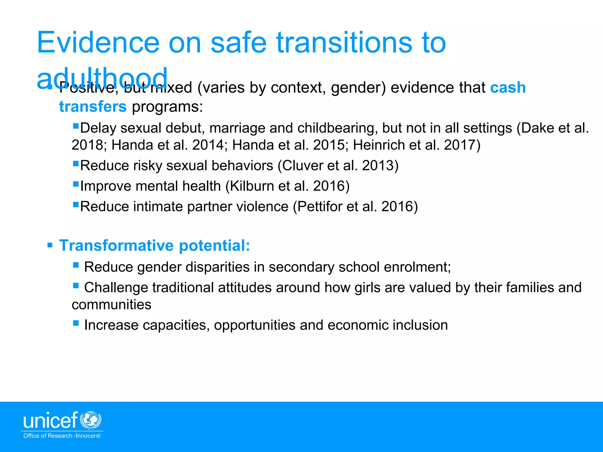 6
 Positive, but mixed (varies by context, gender) evidence that cash
transfers programs:
Delay sexual debut, marriage and childbearing, but not in all settings (Dake et al.
2018; Handa et al. 2014; Handa et al. 2015; Heinrich et al. 2017)
Reduce risky sexual behaviors (Cluver et al. 2013)
Improve mental health (Kilburn et al. 2016)
Reduce intimate partner violence (Pettifor et al. 2016)
 Transformative potential:
 Reduce gender disparities in secondary school enrolment;
 Challenge traditional attitudes around how girls are valued by their families and
communities
 Increase capacities, opportunities and economic inclusion
Evidence on safe transitions to
adulthood
 