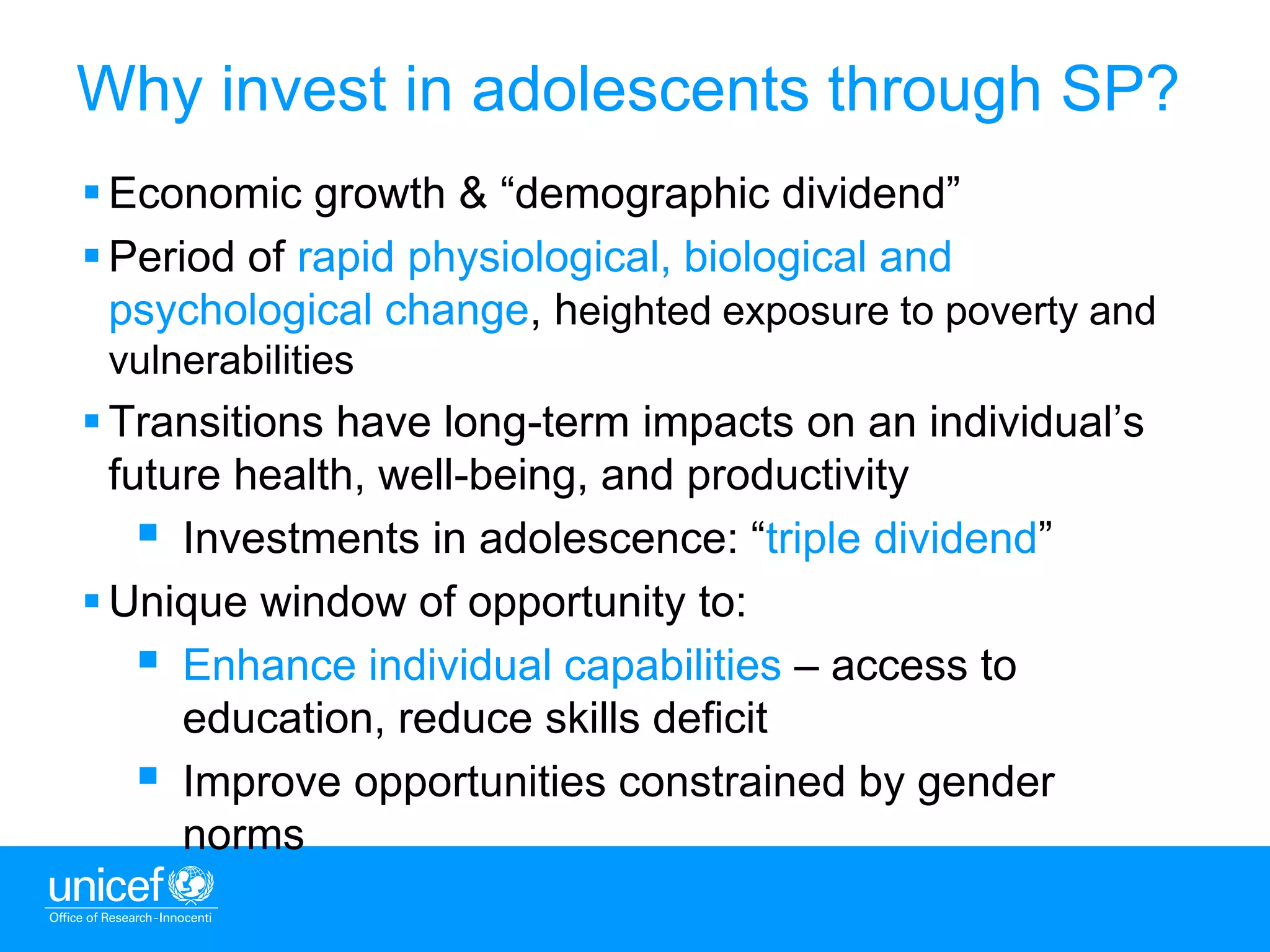 7
 Economic growth & “demographic dividend”
 Period of rapid physiological, biological and
psychological change, heighted exposure to poverty and
vulnerabilities
 Transitions have long-term impacts on an individual’s
future health, well-being, and productivity
 Investments in adolescence: “triple dividend”
 Unique window of opportunity to:
 Enhance individual capabilities – access to
education, reduce skills deficit
 Improve opportunities constrained by gender
norms
Why invest in adolescents through SP?
 