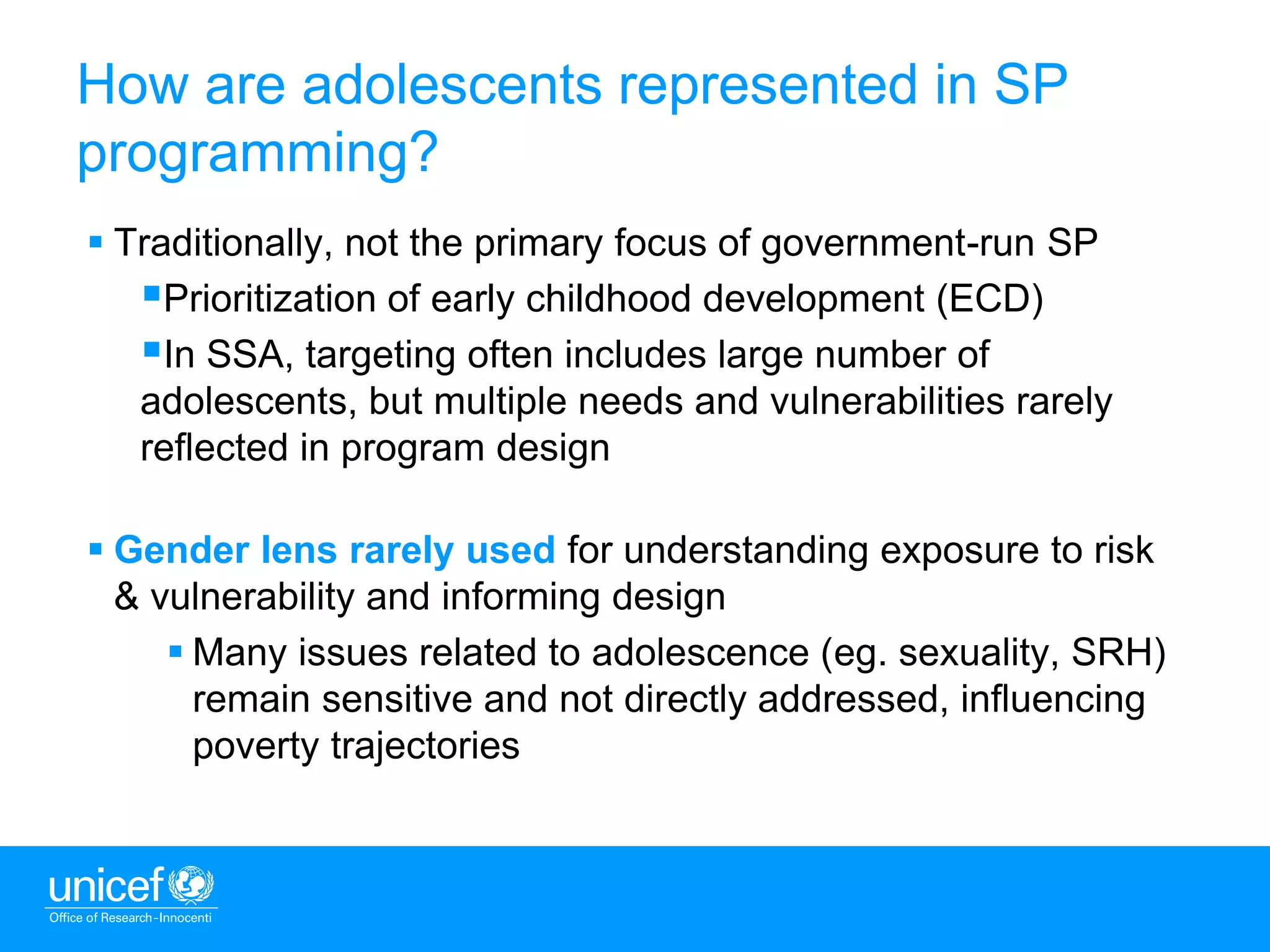8
 Traditionally, not the primary focus of government-run SP
Prioritization of early childhood development (ECD)
In SSA, targeting often includes large number of
adolescents, but multiple needs and vulnerabilities rarely
reflected in program design
 Gender lens rarely used for understanding exposure to risk
& vulnerability and informing design
 Many issues related to adolescence (eg. sexuality, SRH)
remain sensitive and not directly addressed, influencing
poverty trajectories
How are adolescents represented in SP
programming?
 