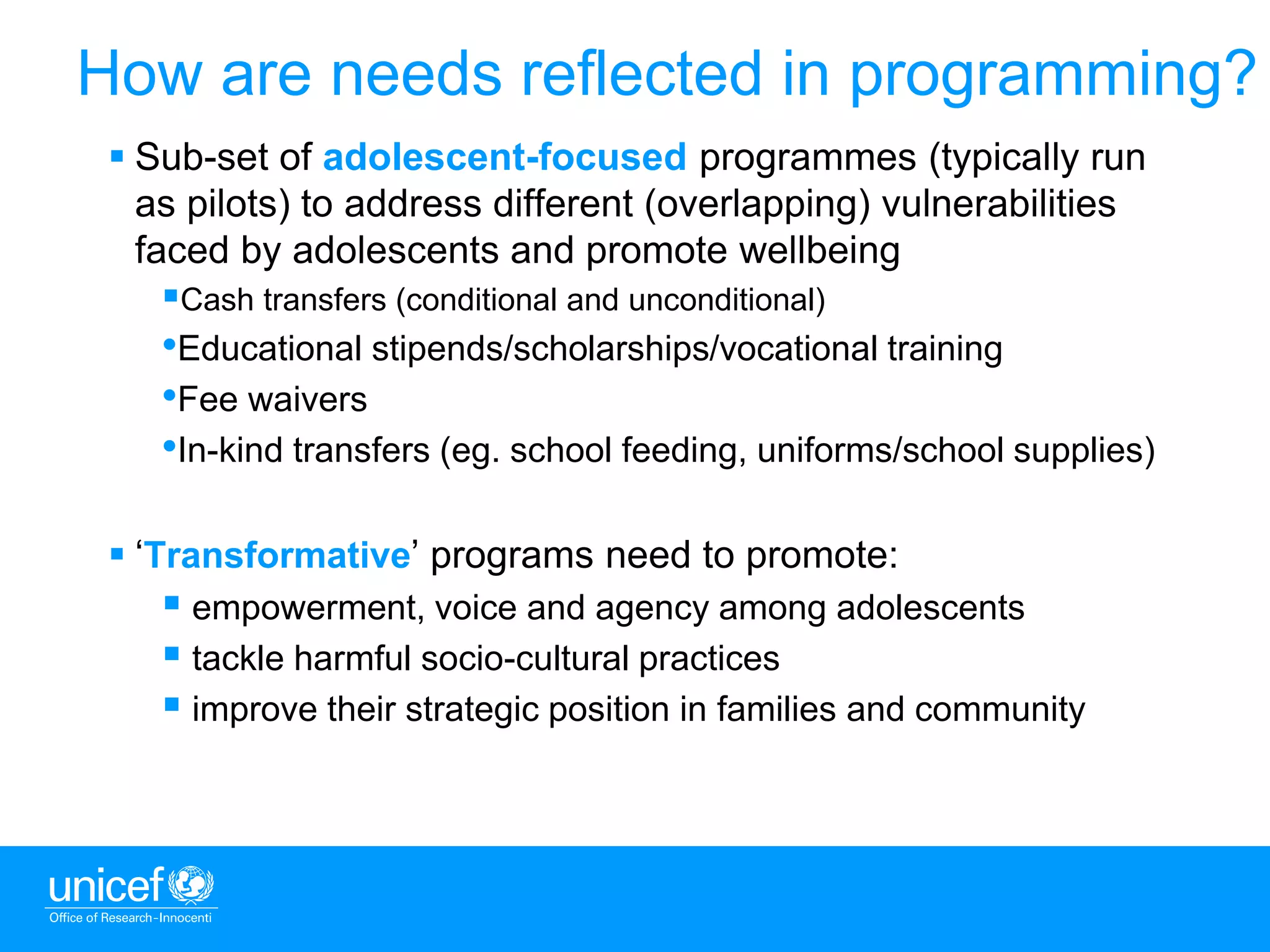 9
 Sub-set of adolescent-focused programmes (typically run
as pilots) to address different (overlapping) vulnerabilities
faced by adolescents and promote wellbeing
Cash transfers (conditional and unconditional)
•Educational stipends/scholarships/vocational training
•Fee waivers
•In-kind transfers (eg. school feeding, uniforms/school supplies)
 ‘Transformative’ programs need to promote:
 empowerment, voice and agency among adolescents
 tackle harmful socio-cultural practices
 improve their strategic position in families and community
How are needs reflected in programming?
 
