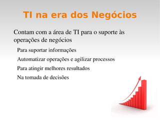 TI ajuda nos negócios atuais através do incremento da eficiência e da eficácia TI não existe para gastar dinheiro, existe para melhorar o negócio TI é atuante! CPD Anos 70 Processamento de Dados CI Anos 80 Sistemas  Informatizados TI Anos 90/2000 Inovação, Integração e  Gestão ? 