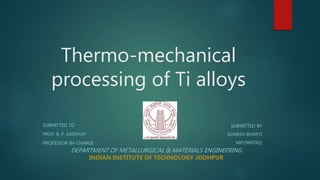 Thermo-mechanical
processing of Ti alloys
SUBMITTED TO
PROF. B. P. KASHYAP
PROFESSOR-IN-CHARGE
SUBMITTED BY
ADARSH BHARTI
MP19MT002
DEPARTMENT OF METALLURGICAL & MATERIALS ENGINEERING
INDIAN INSTITUTE OF TECHNOLOGY JODHPUR
 