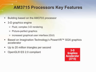 AM3715 Processors Key Features Building based on the AM3703 processor 3-D graphics engine Fluid, complex 3-D rendering Picture-perfect graphics increased graphical user interface (GUI) Based on Imagination Technology’s PowerVR™ SGX graphics accelerator Up to 20 million triangles per second OpenGL® ES 2.0 compliant 
