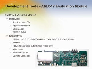 Development Tools - AM3517 Evaluation Module AM3517 Evaluation Module Hardware:  Touch screen LCD  Applications Board  Base Board  AM3517 SOM  Connectivity:  EMAC, USB PHY, USB OTG & Host, CAN, SDIO I2C, JTAG, Keypad  SD/MMC (2)  HDMI 24 bpp video-out interface (video only)  Video input  Bluetooth, WLAN  Camera Connector 