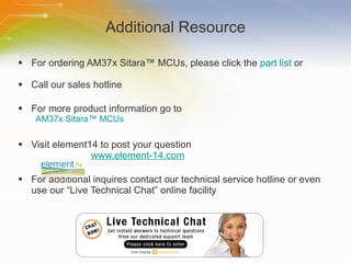Additional Resource For ordering AM37x Sitara ™ MCUs , please click the  part list  or Call our sales hotline For more product information go to AM37x Sitara ™ MCUs Visit element14 to post your question   www.element-14.com For additional inquires contact our technical service hotline or even use our “Live Technical Chat” online facility 
