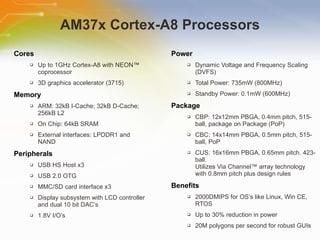 AM37x Cortex-A8 Processors Cores Up to 1GHz Cortex-A8 with NEON™ coprocessor 3D graphics accelerator (3715) Memory ARM: 32kB I-Cache; 32kB D-Cache; 256kB L2 On Chip: 64kB SRAM External interfaces: LPDDR1 and NAND Peripherals USB HS Host x3 USB 2.0 OTG MMC/SD card interface x3 Display subsystem with LCD controller and dual 10 bit DAC’s 1.8V I/O’s Power Dynamic Voltage and Frequency Scaling (DVFS)  Total Power: 735mW (800MHz) Standby Power: 0.1mW (600MHz) Package CBP: 12x12mm PBGA, 0.4mm pitch, 515-ball, package on Package (PoP) CBC: 14x14mm PBGA, 0.5mm pitch, 515-ball, PoP CUS: 16x16mm PBGA, 0.65mm pitch. 423-ball. Utilizes Via Channel™ array technology with 0.8mm pitch plus design rules Benefits 2000DMIPS for OS’s like Linux, Win CE, RTOS Up to 30% reduction in power 20M polygons per second for robust GUIs 