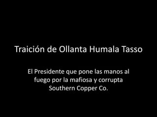 Traición de Ollanta Humala Tasso
El Presidente que pone las manos al
fuego por la mafiosa y corrupta
Southern Copper Co.
 