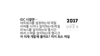 IDC 시절엔…
네트워크를 설정하는데 며칠
서버를 사거나 설치하는데 며칠
리눅스를 설치하는데 몇시간
여러 스택을 설치하는데 몇시간
자 이제 개발해 볼까요? 까지 최소 며칠
 