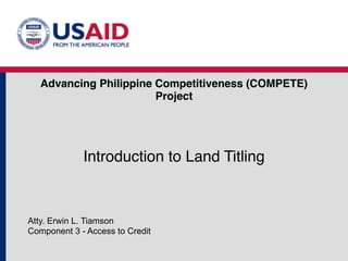 Advancing Philippine Competitiveness (COMPETE) 
Project 
Introduction to Land Titling 
Atty. Erwin L. Tiamson 
Component 3 - Access to Credit 
 