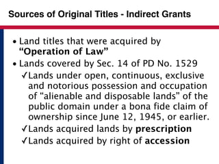 Sources of Original Titles - Indirect Grants 
• Land titles that were acquired by 
“Operation of Law” 
• Lands covered by Sec. 14 of PD No. 1529 
✓Lands under open, continuous, exclusive 
and notorious possession and occupation 
of “alienable and disposable lands” of the 
public domain under a bona fide claim of 
ownership since June 12, 1945, or earlier. 
✓Lands acquired lands by prescription 
✓Lands acquired by right of accession 
 