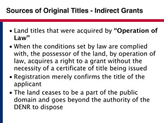 Sources of Original Titles - Indirect Grants 
• Land titles that were acquired by “Operation of 
Law” 
• When the conditions set by law are complied 
with, the possessor of the land, by operation of 
law, acquires a right to a grant without the 
necessity of a certificate of title being issued 
• Registration merely confirms the title of the 
applicant 
• The land ceases to be a part of the public 
domain and goes beyond the authority of the 
DENR to dispose 
 