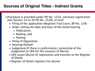 Sources of Original Titles - Indirect Grants 
• Procedure is provided under PD No. 1529, voluntary registration 
(See Section 14 to 30 PD No. 1529); in brief 
• Filing of the application (Regional Trial Court, BP No. 129) 
• Order setting the date and hour of the Initial hearing 
• Publication; 
• Mailing; and 
• Posting. 
• Filing of Opposition 
• Hearing/Default 
• Judgement/If there is confirmation, transmittal of the 
judgement to LRA for the issuance of Decree 
• LRA issues Decree of registration and transmit to the Register 
of Deeds 
• Register of Deeds registers the decree 
 
