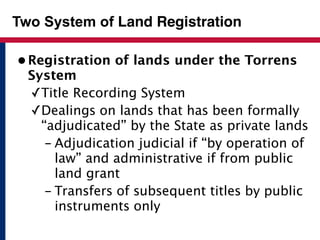 Two System of Land Registration 
• Registration of lands under the Torrens 
System 
✓Title Recording System 
✓Dealings on lands that has been formally 
“adjudicated” by the State as private lands 
- Adjudication judicial if “by operation of 
law” and administrative if from public 
land grant 
- Transfers of subsequent titles by public 
instruments only 
 