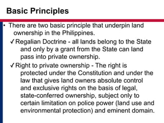 Basic Principles 
• There are two basic principle that underpin land 
ownership in the Philippines. 
✓Regalian Doctrine - all lands belong to the State 
and only by a grant from the State can land 
pass into private ownership. 
✓Right to private ownership - The right is 
protected under the Constitution and under the 
law that gives land owners absolute control 
and exclusive rights on the basis of legal, 
state-conferred ownership, subject only to 
certain limitation on police power (land use and 
environmental protection) and eminent domain. 
 