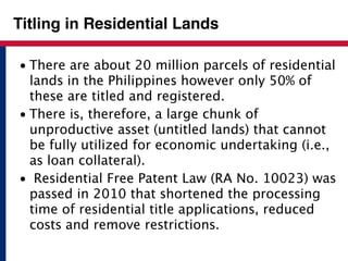 Titling in Residential Lands 
• There are about 20 million parcels of residential 
lands in the Philippines however only 50% of 
these are titled and registered. 
• There is, therefore, a large chunk of 
unproductive asset (untitled lands) that cannot 
be fully utilized for economic undertaking (i.e., 
as loan collateral). 
• Residential Free Patent Law (RA No. 10023) was 
passed in 2010 that shortened the processing 
time of residential title applications, reduced 
costs and remove restrictions. 
 
