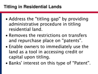 Titling in Residential Lands 
• Address the “titling gap” by providing 
administrative procedure in titling 
residential land. 
• Removes the restrictions on transfers 
and repurchase place on “patents”. 
• Enable owners to immediately use the 
land as a tool in accessing credit or 
capital upon titling. 
• Banks’ interest on this type of “Patent”. 
 