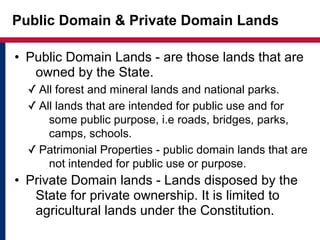 Public Domain & Private Domain Lands 
• Public Domain Lands - are those lands that are 
owned by the State. 
✓ All forest and mineral lands and national parks. 
✓ All lands that are intended for public use and for 
some public purpose, i.e roads, bridges, parks, 
camps, schools. 
✓ Patrimonial Properties - public domain lands that are 
not intended for public use or purpose. 
• Private Domain lands - Lands disposed by the 
State for private ownership. It is limited to 
agricultural lands under the Constitution. 
 