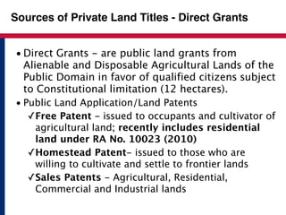 Sources of Private Land Titles - Direct Grants 
• Direct Grants - are public land grants from 
Alienable and Disposable Agricultural Lands of the 
Public Domain in favor of qualified citizens subject 
to Constitutional limitation (12 hectares). 
• Public Land Application/Land Patents 
✓Free Patent - issued to occupants and cultivator of 
agricultural land; recently includes residential 
land under RA No. 10023 (2010) 
✓Homestead Patent- issued to those who are 
willing to cultivate and settle to frontier lands 
✓Sales Patents - Agricultural, Residential, 
Commercial and Industrial lands 
 