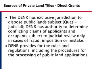Sources of Private Land Titles - Direct Grants 
• The DENR has exclusive jurisdiction to 
dispose public lands subject (Quasi- 
Judicial); DENR has authority to determine 
conflicting claims of applicants and 
occupants subject to judicial review only 
in cases of fraud, imposition or mistake. 
• DENR provides for the rules and 
regulations including the procedures for 
the processing of public land applications. 
 