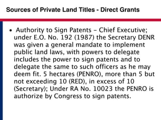 Sources of Private Land Titles - Direct Grants 
• Authority to Sign Patents - Chief Executive; 
under E.O. No. 192 (1987) the Secretary DENR 
was given a general mandate to implement 
public land laws, with powers to delegate 
includes the power to sign patents and to 
delegate the same to such officers as he may 
deem fit. 5 hectares (PENRO), more than 5 but 
not exceeding 10 (RED), in excess of 10 
(Secretary); Under RA No. 10023 the PENRO is 
authorize by Congress to sign patents. 
 