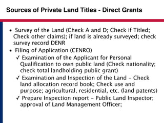 Sources of Private Land Titles - Direct Grants 
• Survey of the Land (Check A and D; Check if Titled; 
Check other claims); if land is already surveyed; check 
survey record DENR 
• Filing of Application (CENRO) 
✓ Examination of the Applicant for Personal 
Qualification to own public land (Check nationality; 
check total landholding public grant) 
✓ Examination and Inspection of the Land - Check 
land allocation record book; Check use and 
purpose; agricultural, residential, etc. (land patents) 
✓ Prepare Inspection report - Public Land Inspector; 
approval of Land Management Officer; 
 